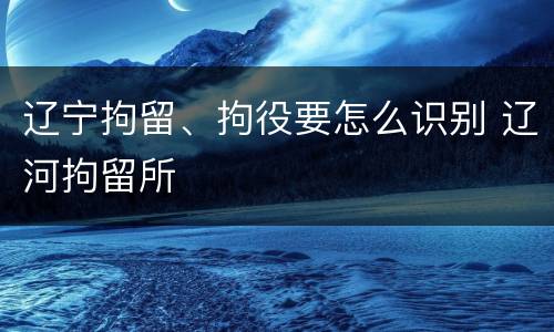 辽宁拘留、拘役要怎么识别 辽河拘留所