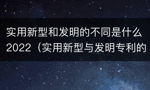 实用新型和发明的不同是什么2022（实用新型与发明专利的区别有哪些）