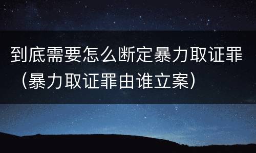 到底需要怎么断定暴力取证罪（暴力取证罪由谁立案）