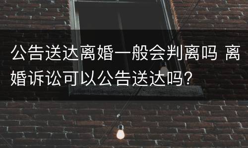 公告送达离婚一般会判离吗 离婚诉讼可以公告送达吗?