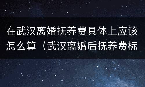 在武汉离婚抚养费具体上应该怎么算（武汉离婚后抚养费标准2020）