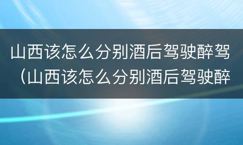 山西该怎么分别酒后驾驶醉驾（山西该怎么分别酒后驾驶醉驾的）