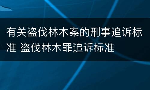 有关盗伐林木案的刑事追诉标准 盗伐林木罪追诉标准