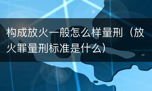 构成放火一般怎么样量刑（放火罪量刑标准是什么）