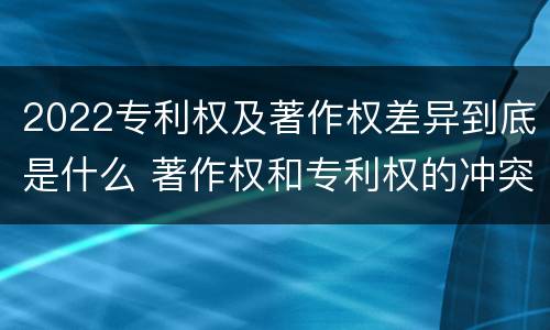 2022专利权及著作权差异到底是什么 著作权和专利权的冲突