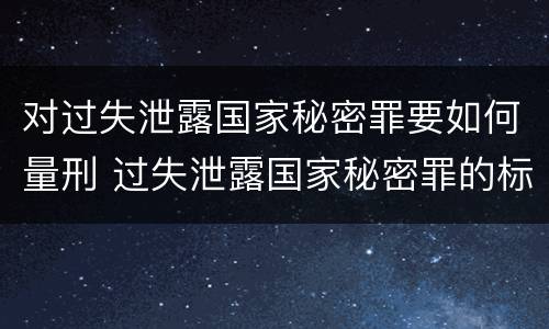 对过失泄露国家秘密罪要如何量刑 过失泄露国家秘密罪的标准有哪些