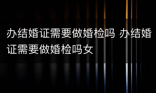 办结婚证需要做婚检吗 办结婚证需要做婚检吗女