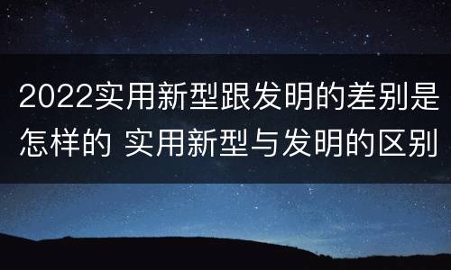 2022实用新型跟发明的差别是怎样的 实用新型与发明的区别有哪些