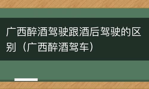广西醉酒驾驶跟酒后驾驶的区别（广西醉酒驾车）
