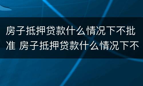 房子抵押贷款什么情况下不批准 房子抵押贷款什么情况下不批准了