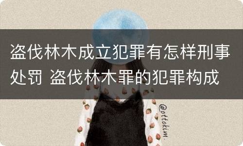 盗伐林木成立犯罪有怎样刑事处罚 盗伐林木罪的犯罪构成