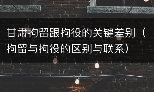 甘肃拘留跟拘役的关键差别（拘留与拘役的区别与联系）