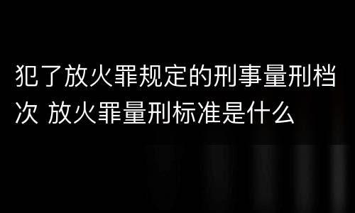 犯了放火罪规定的刑事量刑档次 放火罪量刑标准是什么
