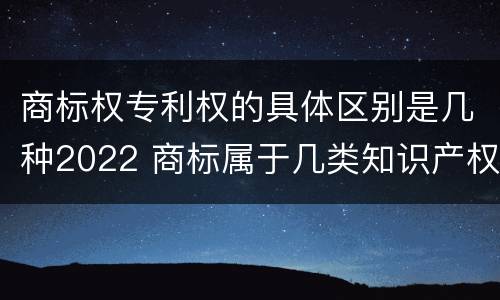 商标权专利权的具体区别是几种2022 商标属于几类知识产权