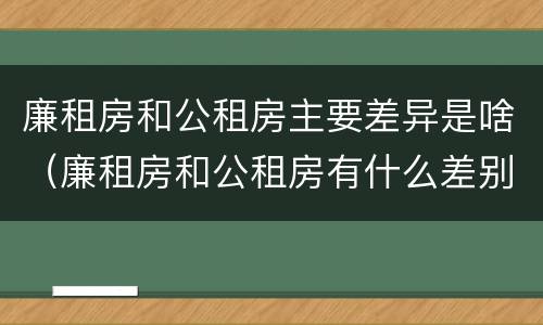 廉租房和公租房主要差异是啥（廉租房和公租房有什么差别）
