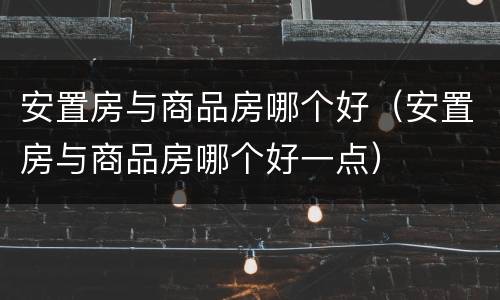 安置房与商品房哪个好（安置房与商品房哪个好一点）