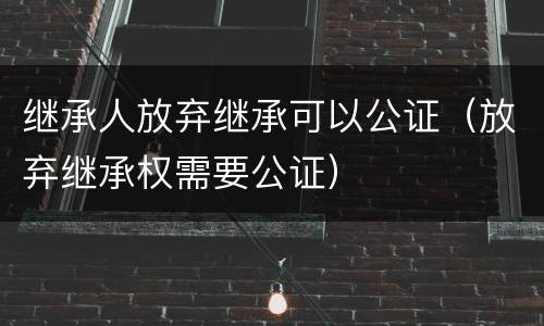 继承人放弃继承可以公证（放弃继承权需要公证）