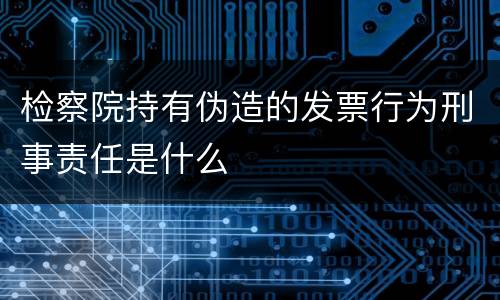 检察院持有伪造的发票行为刑事责任是什么