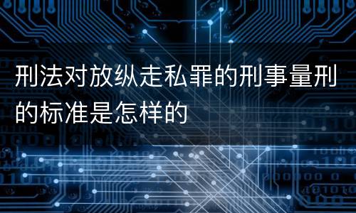 刑法对放纵走私罪的刑事量刑的标准是怎样的