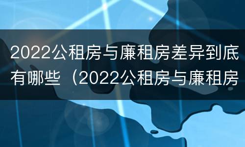 2022公租房与廉租房差异到底有哪些（2022公租房与廉租房差异到底有哪些影响）