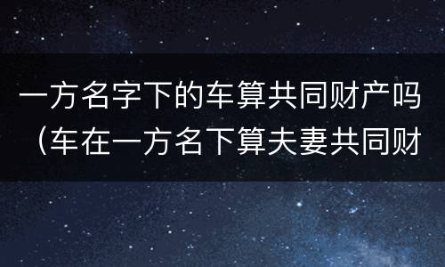 一方名字下的车算共同财产吗（车在一方名下算夫妻共同财产吗?）