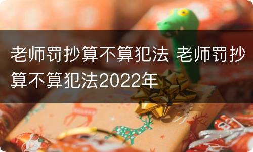 老师罚抄算不算犯法 老师罚抄算不算犯法2022年