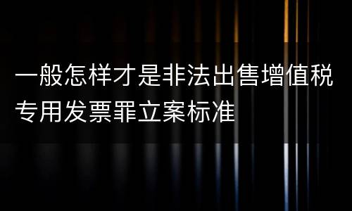 一般怎样才是非法出售增值税专用发票罪立案标准