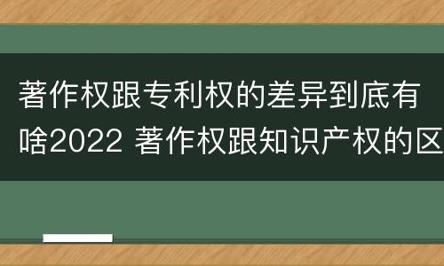 著作权跟专利权的差异到底有啥2022 著作权跟知识产权的区别