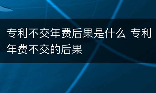专利不交年费后果是什么 专利年费不交的后果