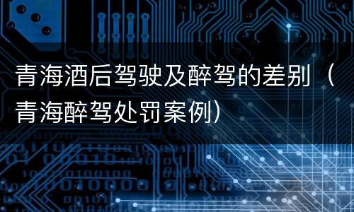 青海酒后驾驶及醉驾的差别（青海醉驾处罚案例）