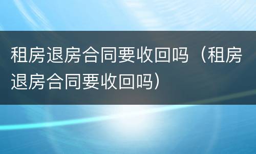 租房退房合同要收回吗（租房退房合同要收回吗）