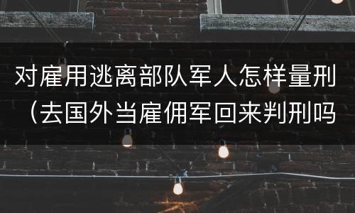 对雇用逃离部队军人怎样量刑（去国外当雇佣军回来判刑吗）