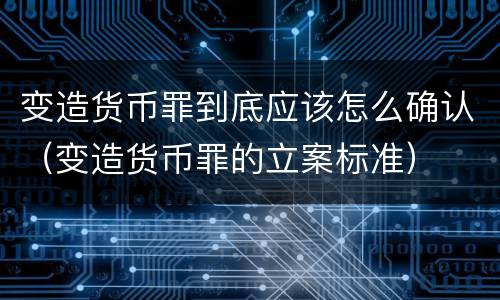 变造货币罪到底应该怎么确认（变造货币罪的立案标准）