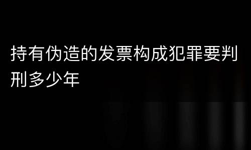 持有伪造的发票构成犯罪要判刑多少年