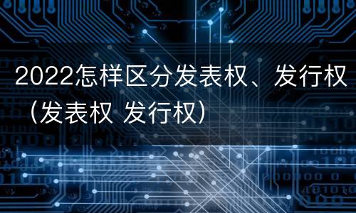2022怎样区分发表权、发行权（发表权 发行权）