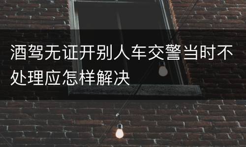 酒驾无证开别人车交警当时不处理应怎样解决