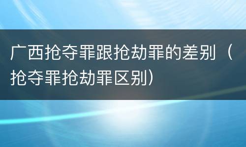 广西抢夺罪跟抢劫罪的差别（抢夺罪抢劫罪区别）