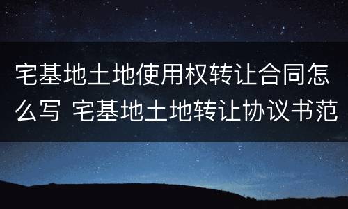 宅基地土地使用权转让合同怎么写 宅基地土地转让协议书范本
