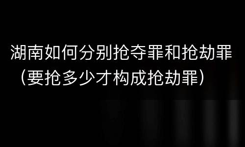 湖南如何分别抢夺罪和抢劫罪（要抢多少才构成抢劫罪）