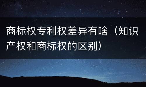 商标权专利权差异有啥（知识产权和商标权的区别）