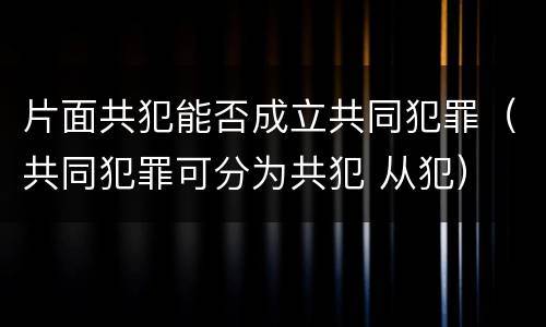 片面共犯能否成立共同犯罪（共同犯罪可分为共犯 从犯）