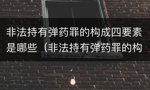 非法持有弹药罪的构成四要素是哪些（非法持有弹药罪的构成四要素是哪些内容）