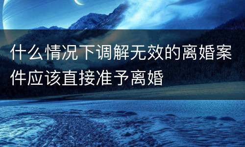 什么情况下调解无效的离婚案件应该直接准予离婚