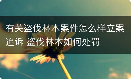 有关盗伐林木案件怎么样立案追诉 盗伐林木如何处罚