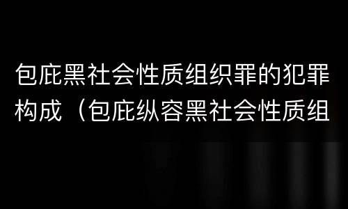 包庇黑社会性质组织罪的犯罪构成（包庇纵容黑社会性质组织罪吸收徇私枉法）