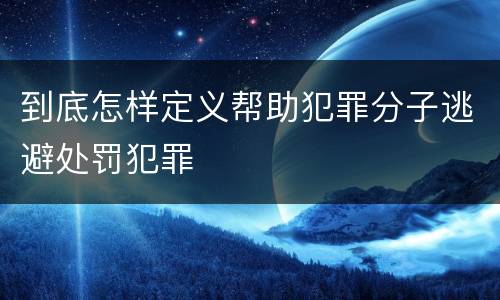 到底怎样定义帮助犯罪分子逃避处罚犯罪