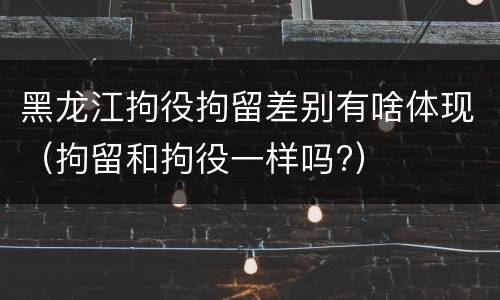 黑龙江拘役拘留差别有啥体现（拘留和拘役一样吗?）