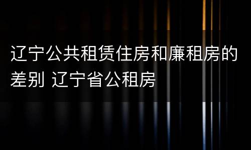 辽宁公共租赁住房和廉租房的差别 辽宁省公租房