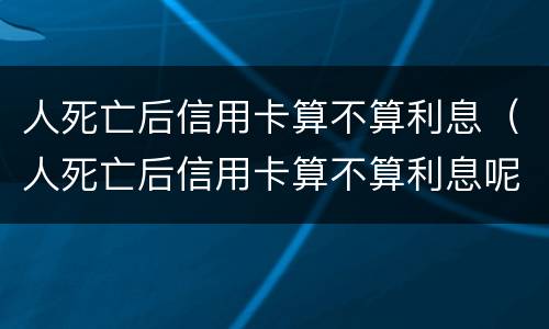 人死亡后信用卡算不算利息（人死亡后信用卡算不算利息呢）