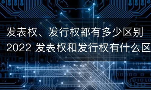 发表权、发行权都有多少区别2022 发表权和发行权有什么区别